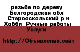 резьба по дереву - Белгородская обл., Старооскольский р-н Хобби. Ручные работы » Услуги   